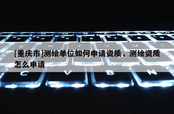 [重庆市]测绘单位如何申请资质，测绘资质怎么申请