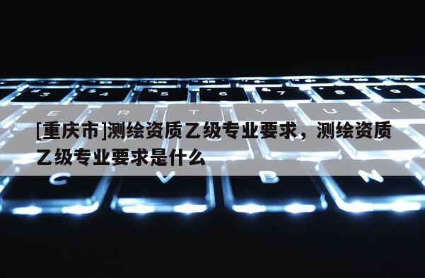 [重庆市]测绘资质乙级专业要求，测绘资质乙级专业要求是什么
