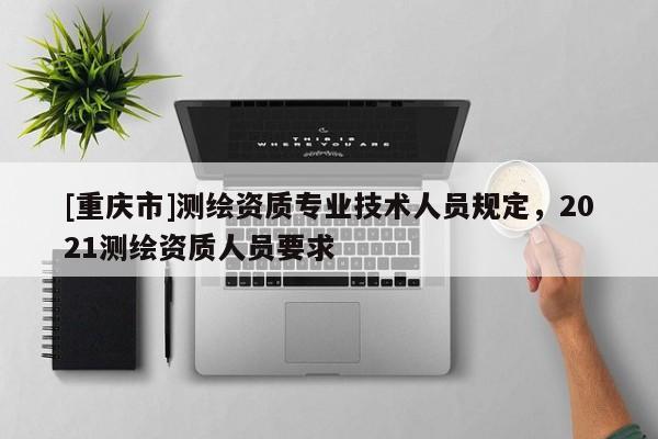 [重庆市]测绘资质专业技术人员规定，2021测绘资质人员要求