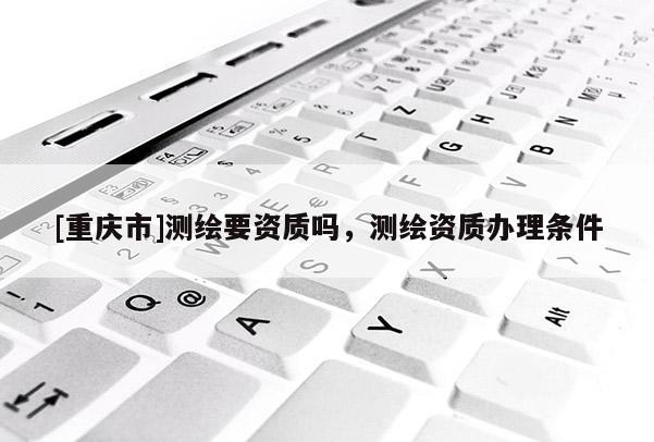 [重庆市]测绘要资质吗，测绘资质办理条件