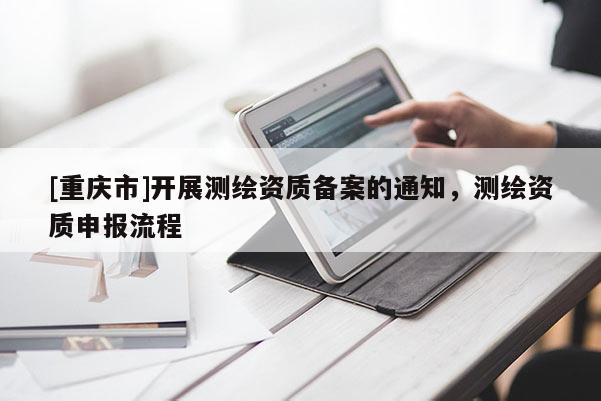 [重庆市]开展测绘资质备案的通知，测绘资质申报流程