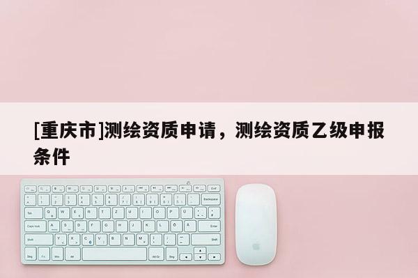 [重庆市]测绘资质申请，测绘资质乙级申报条件