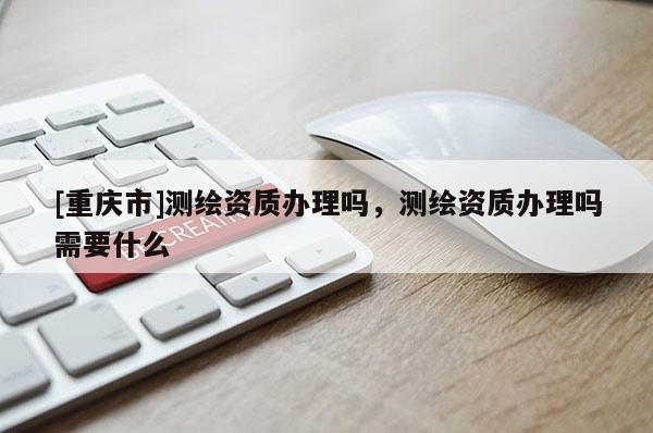 [重庆市]测绘资质办理吗，测绘资质办理吗需要什么