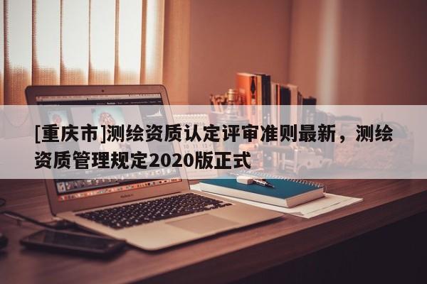 [重庆市]测绘资质认定评审准则最新，测绘资质管理规定2020版正式