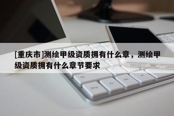 [重庆市]测绘甲级资质拥有什么章，测绘甲级资质拥有什么章节要求