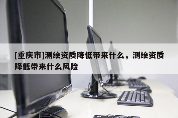 [重庆市]测绘资质降低带来什么，测绘资质降低带来什么风险