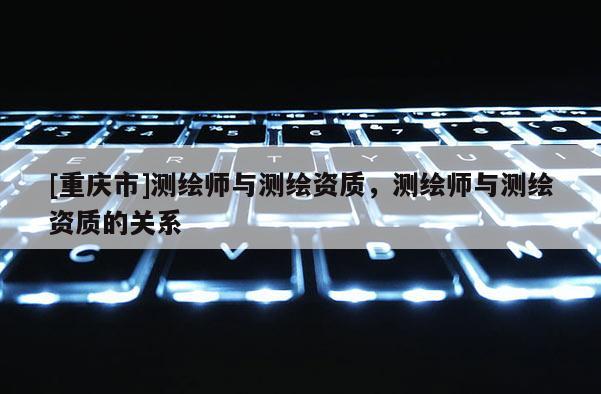 [重庆市]测绘师与测绘资质，测绘师与测绘资质的关系