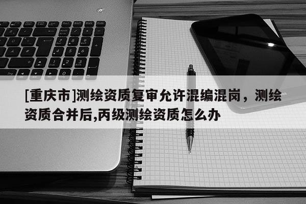 [重庆市]测绘资质复审允许混编混岗，测绘资质合并后,丙级测绘资质怎么办