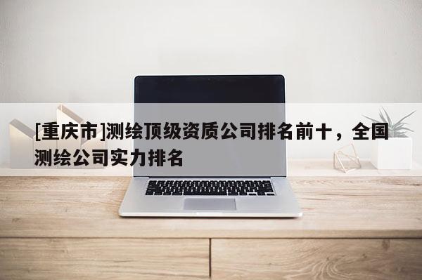 [重庆市]测绘顶级资质公司排名前十，全国测绘公司实力排名