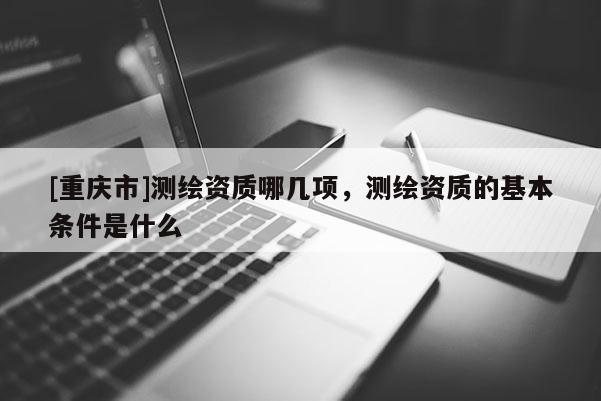 [重庆市]测绘资质哪几项，测绘资质的基本条件是什么