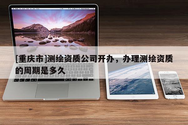 [重庆市]测绘资质公司开办，办理测绘资质的周期是多久