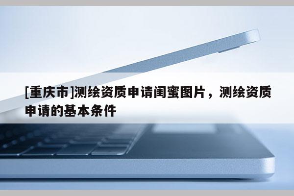 [重庆市]测绘资质申请闺蜜图片，测绘资质申请的基本条件