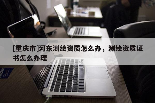 [重庆市]河东测绘资质怎么办，测绘资质证书怎么办理
