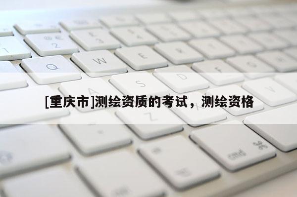 [重庆市]测绘资质的考试，测绘资格