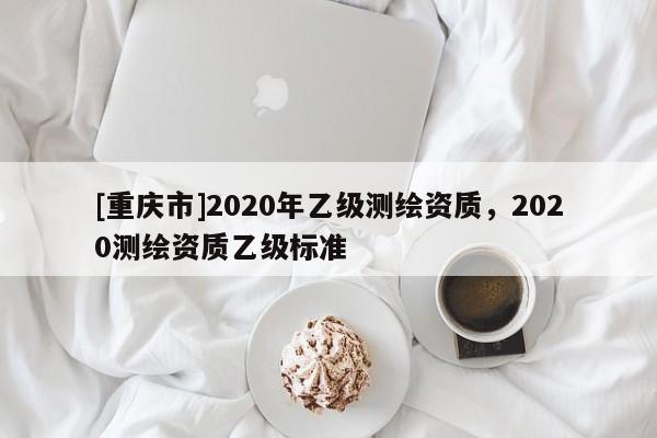 [重庆市]2020年乙级测绘资质，2020测绘资质乙级标准