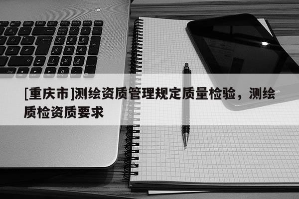 [重庆市]测绘资质管理规定质量检验，测绘质检资质要求