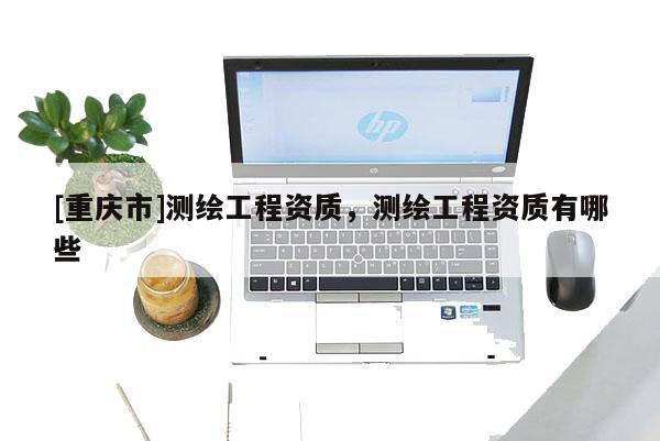 [重庆市]测绘工程资质，测绘工程资质有哪些