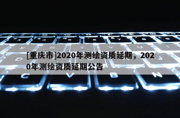 [重庆市]2020年测绘资质延期，2020年测绘资质延期公告