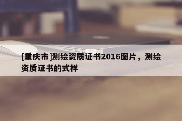 [重庆市]测绘资质证书2016图片，测绘资质证书的式样