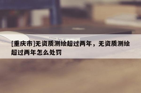 [重庆市]无资质测绘超过两年，无资质测绘超过两年怎么处罚