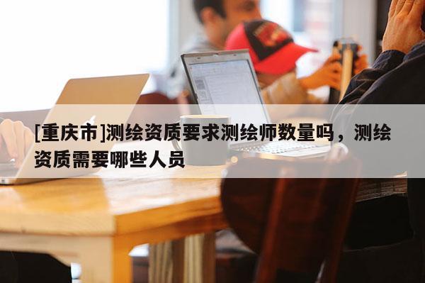 [重庆市]测绘资质要求测绘师数量吗，测绘资质需要哪些人员