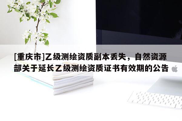[重庆市]乙级测绘资质副本丢失，自然资源部关于延长乙级测绘资质证书有效期的公告