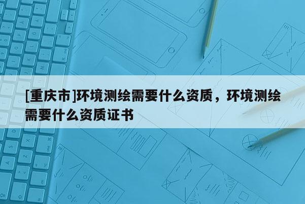 [重庆市]环境测绘需要什么资质，环境测绘需要什么资质证书