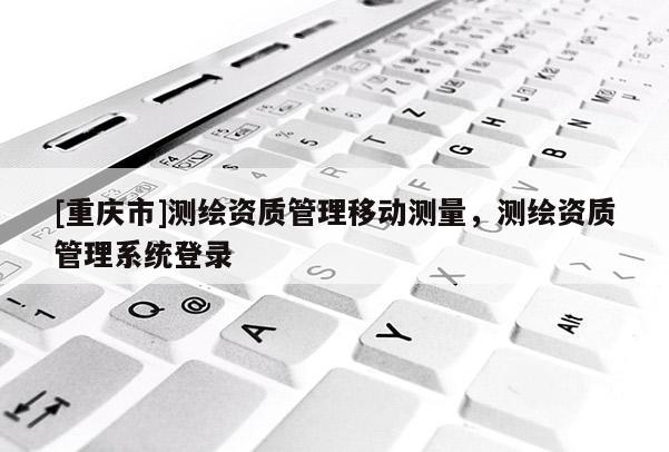 [重庆市]测绘资质管理移动测量，测绘资质管理系统登录