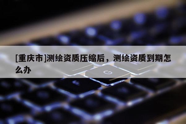 [重庆市]测绘资质压缩后，测绘资质到期怎么办