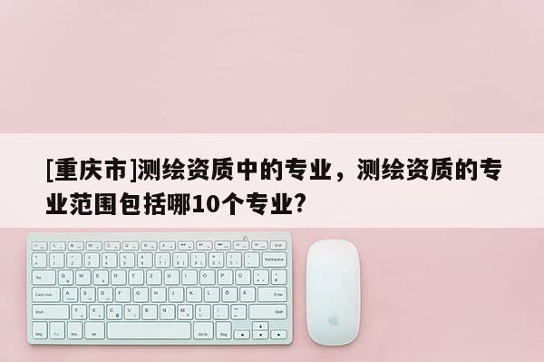 [重庆市]测绘资质中的专业，测绘资质的专业范围包括哪10个专业?