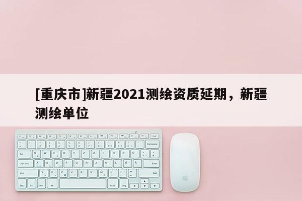 [重庆市]新疆2021测绘资质延期，新疆测绘单位