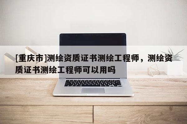 [重庆市]测绘资质证书测绘工程师，测绘资质证书测绘工程师可以用吗