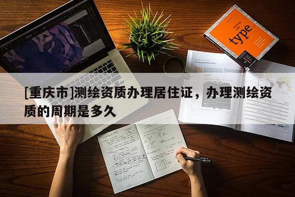 [重庆市]测绘资质办理居住证，办理测绘资质的周期是多久