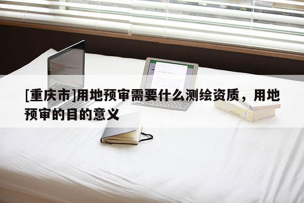 [重庆市]用地预审需要什么测绘资质，用地预审的目的意义