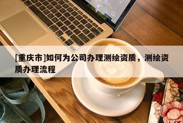 [重庆市]如何为公司办理测绘资质，测绘资质办理流程