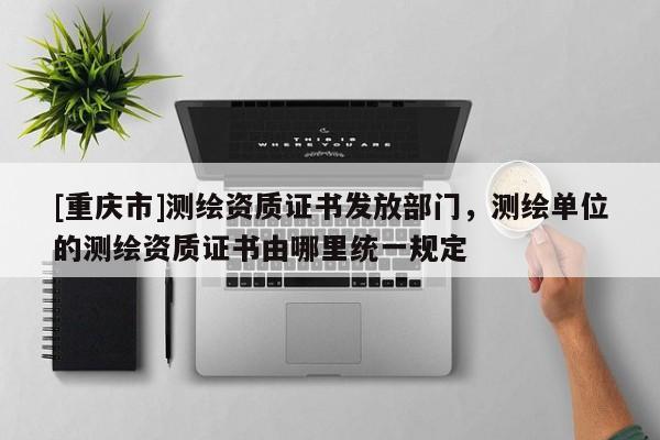 [重庆市]测绘资质证书发放部门，测绘单位的测绘资质证书由哪里统一规定