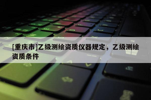 [重庆市]乙级测绘资质仪器规定，乙级测绘资质条件
