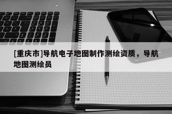 [重庆市]导航电子地图 *** 测绘资质，导航地图测绘员