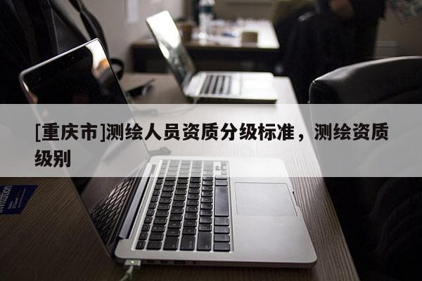 [重庆市]测绘人员资质分级标准，测绘资质级别