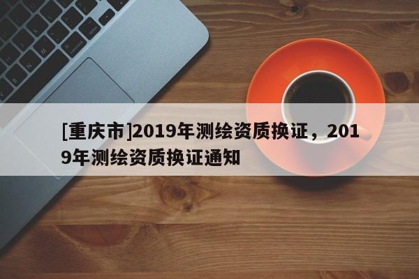 [重庆市]2019年测绘资质换证，2019年测绘资质换证通知