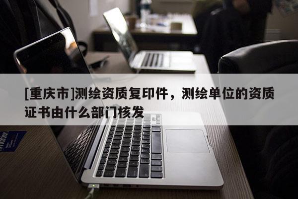 [重庆市]测绘资质复印件，测绘单位的资质证书由什么部门核发