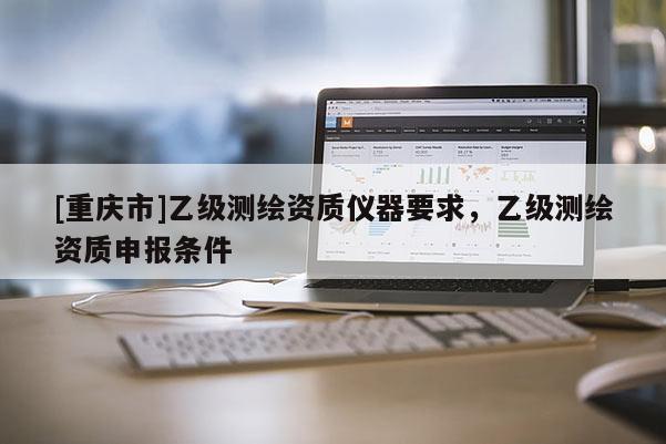 [重庆市]乙级测绘资质仪器要求，乙级测绘资质申报条件