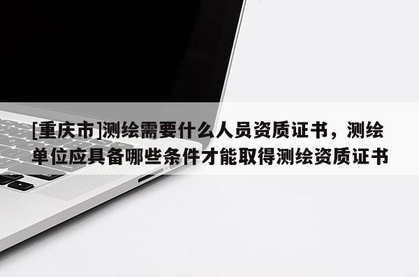[重庆市]测绘需要什么人员资质证书，测绘单位应具备哪些条件才能取得测绘资质证书