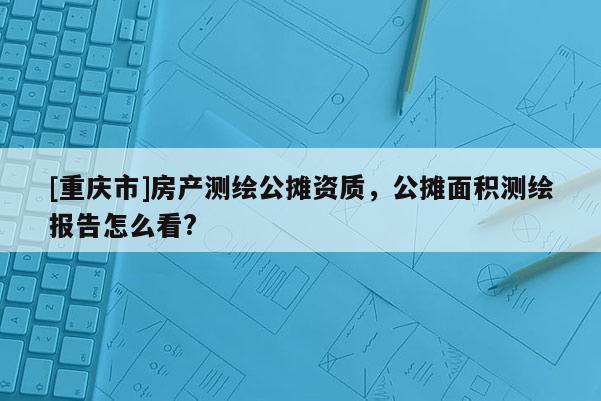 [重庆市]房产测绘公摊资质，公摊面积测绘报告怎么看?