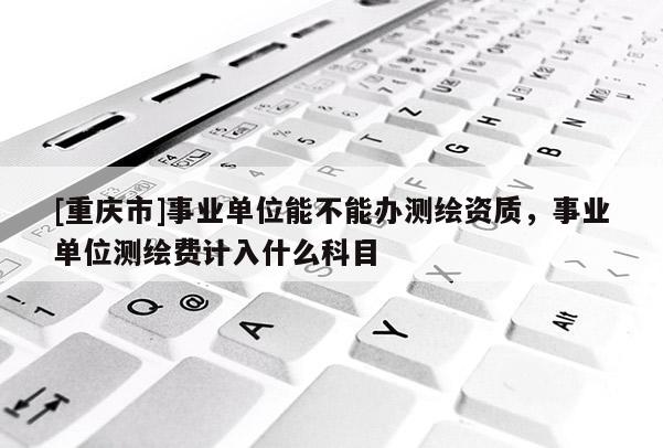 [重庆市]事业单位能不能办测绘资质，事业单位测绘费计入什么科目