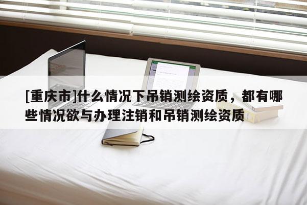 [重庆市]什么情况下吊销测绘资质，都有哪些情况欲与办理注销和吊销测绘资质