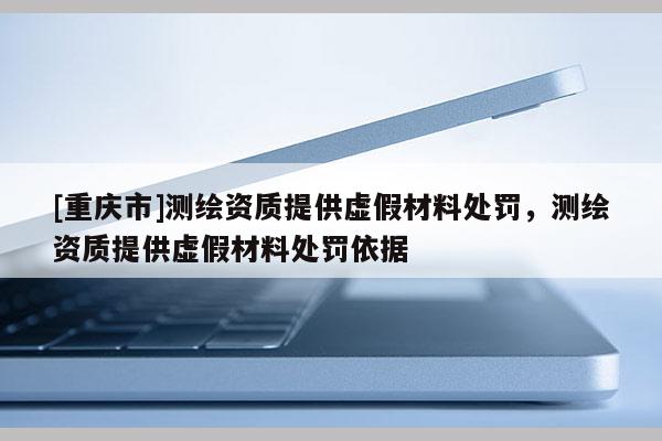 [重庆市]测绘资质提供虚假材料处罚，测绘资质提供虚假材料处罚依据