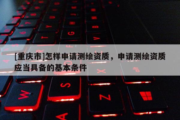 [重庆市]怎样申请测绘资质，申请测绘资质应当具备的基本条件