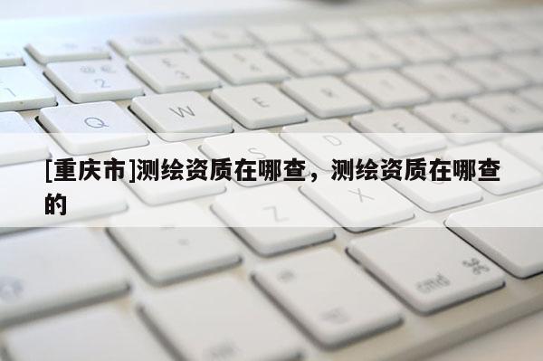 [重庆市]测绘资质在哪查，测绘资质在哪查的
