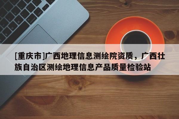 [重庆市]广西地理信息测绘院资质，广西壮族自治区测绘地理信息产品质量检验站